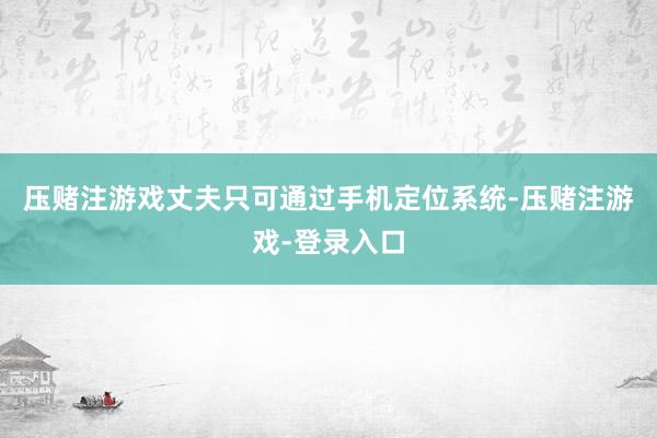 压赌注游戏丈夫只可通过手机定位系统-压赌注游戏-登录入口