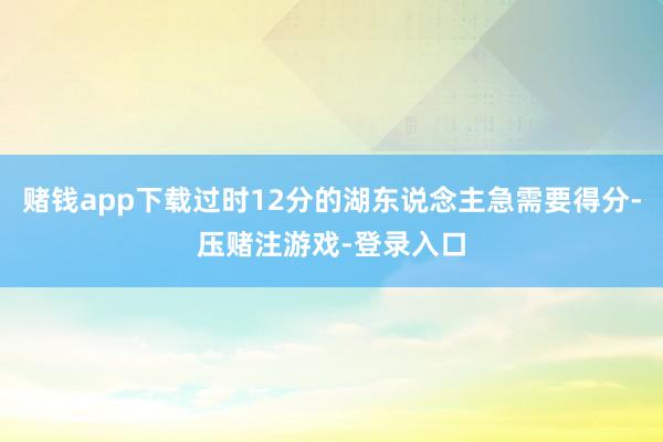 赌钱app下载过时12分的湖东说念主急需要得分-压赌注游戏-登录入口