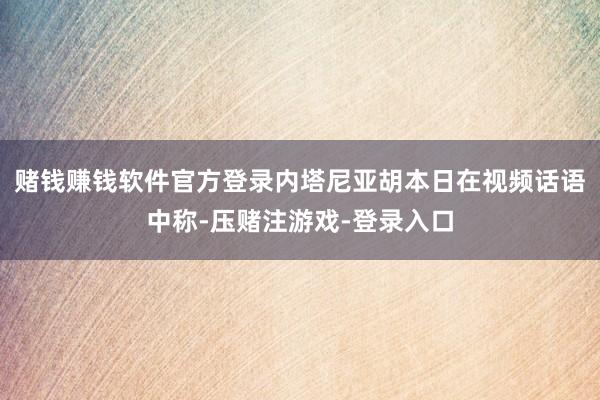 赌钱赚钱软件官方登录内塔尼亚胡本日在视频话语中称-压赌注游戏-登录入口