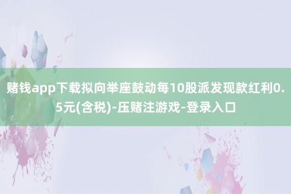 赌钱app下载拟向举座鼓动每10股派发现款红利0.5元(含税)-压赌注游戏-登录入口