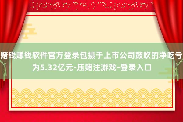 赌钱赚钱软件官方登录包摄于上市公司鼓吹的净吃亏为5.32亿元-压赌注游戏-登录入口