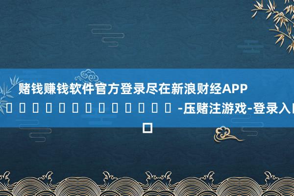 赌钱赚钱软件官方登录尽在新浪财经APP            													-压赌注游戏-登录入口