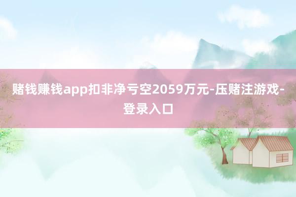 赌钱赚钱app扣非净亏空2059万元-压赌注游戏-登录入口