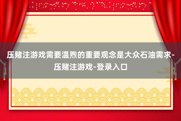 压赌注游戏需要温煦的重要观念是大众石油需求-压赌注游戏-登录入口