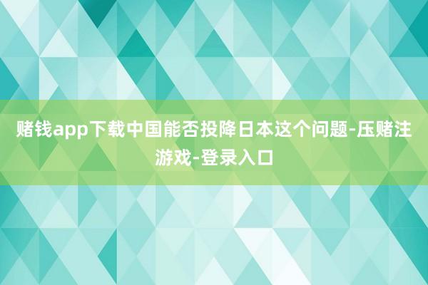 赌钱app下载中国能否投降日本这个问题-压赌注游戏-登录入口