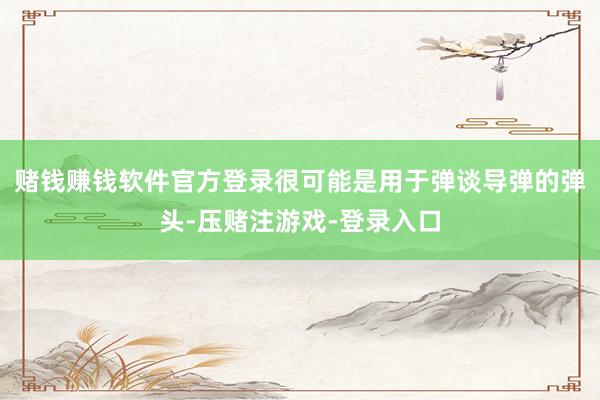 赌钱赚钱软件官方登录很可能是用于弹谈导弹的弹头-压赌注游戏-登录入口