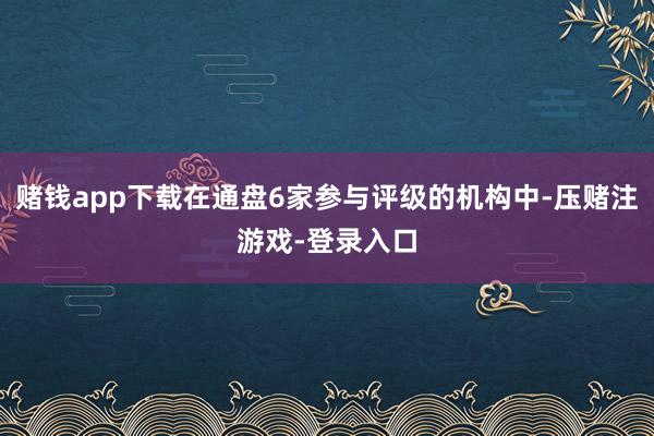 赌钱app下载在通盘6家参与评级的机构中-压赌注游戏-登录入口