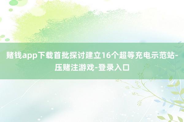 赌钱app下载首批探讨建立16个超等充电示范站-压赌注游戏-登录入口