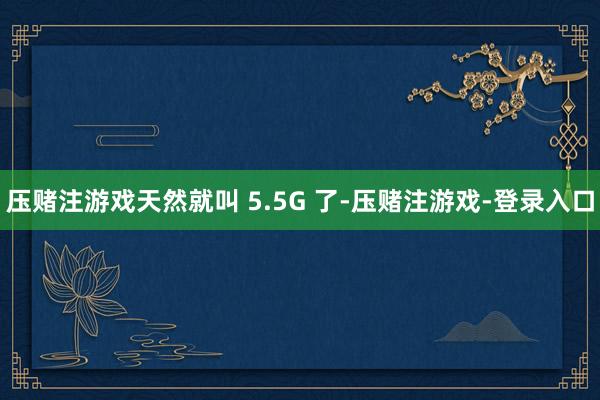 压赌注游戏天然就叫 5.5G 了-压赌注游戏-登录入口