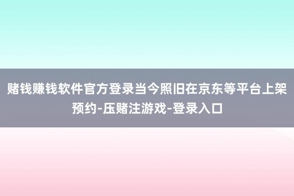 赌钱赚钱软件官方登录当今照旧在京东等平台上架预约-压赌注游戏-登录入口