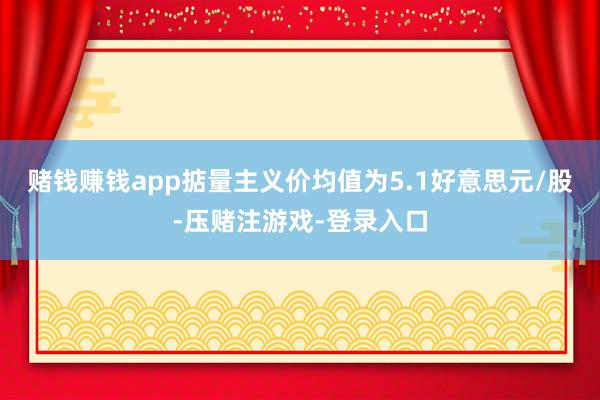 赌钱赚钱app掂量主义价均值为5.1好意思元/股-压赌注游戏-登录入口