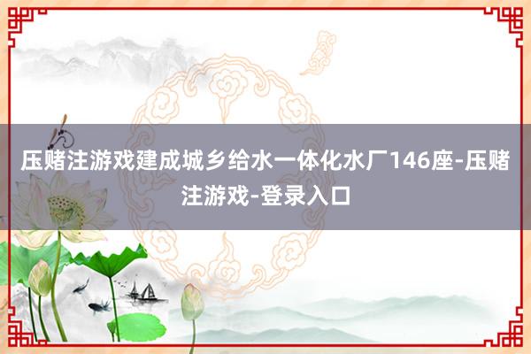 压赌注游戏建成城乡给水一体化水厂146座-压赌注游戏-登录入口