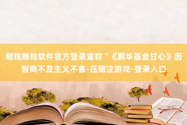 赌钱赚钱软件官方登录宣称“《鹏华基金甘心》因智商不及主义不善-压赌注游戏-登录入口