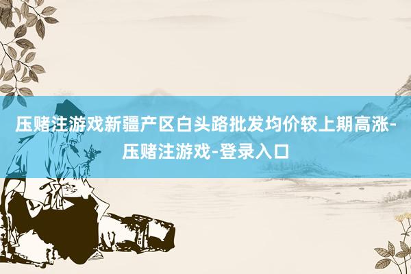 压赌注游戏新疆产区白头路批发均价较上期高涨-压赌注游戏-登录入口