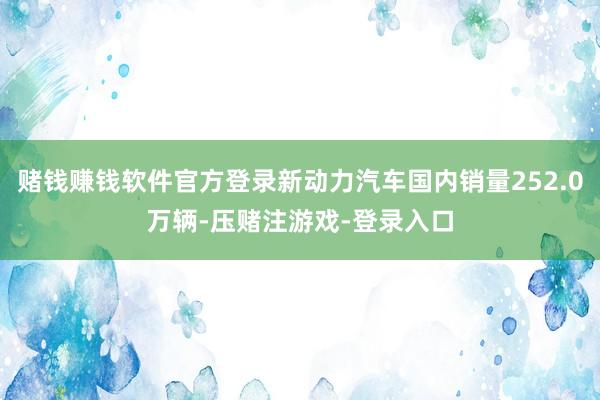 赌钱赚钱软件官方登录新动力汽车国内销量252.0万辆-压赌注游戏-登录入口