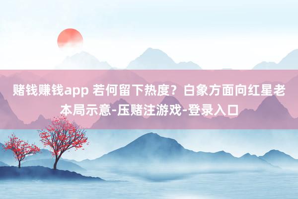 赌钱赚钱app 　　若何留下热度？白象方面向红星老本局示意-压赌注游戏-登录入口