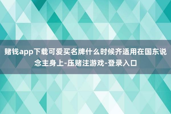 赌钱app下载可爱买名牌什么时候齐适用在国东说念主身上-压赌注游戏-登录入口