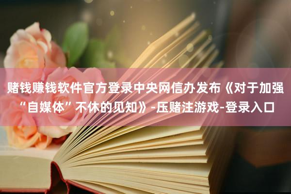 赌钱赚钱软件官方登录中央网信办发布《对于加强“自媒体”不休的见知》-压赌注游戏-登录入口