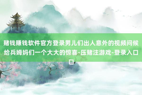 赌钱赚钱软件官方登录男儿们出人意外的视频问候给兵姆妈们一个大大的惊喜-压赌注游戏-登录入口