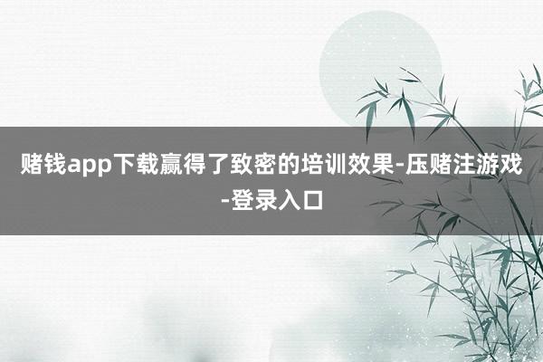 赌钱app下载赢得了致密的培训效果-压赌注游戏-登录入口