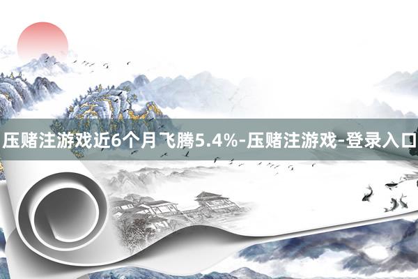 压赌注游戏近6个月飞腾5.4%-压赌注游戏-登录入口