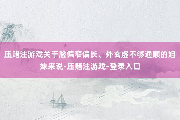 压赌注游戏关于脸偏窄偏长、外玄虚不够通顺的姐妹来说-压赌注游戏-登录入口