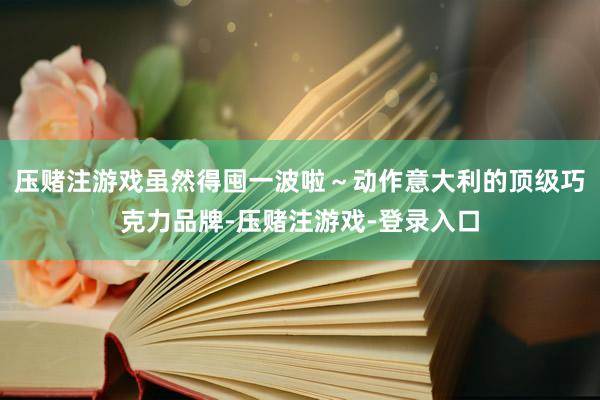 压赌注游戏虽然得囤一波啦～动作意大利的顶级巧克力品牌-压赌注游戏-登录入口