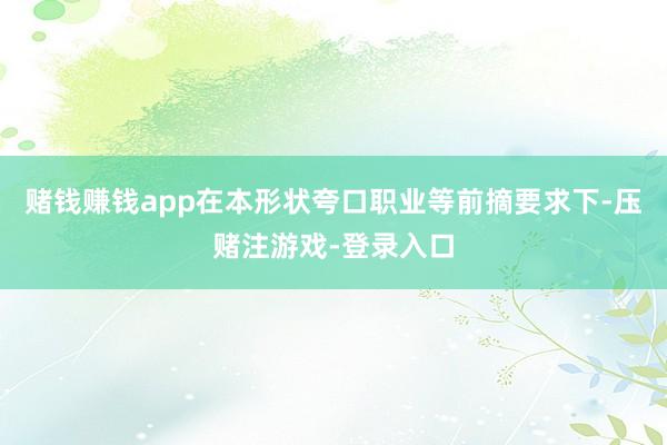 赌钱赚钱app在本形状夸口职业等前摘要求下-压赌注游戏-登录入口