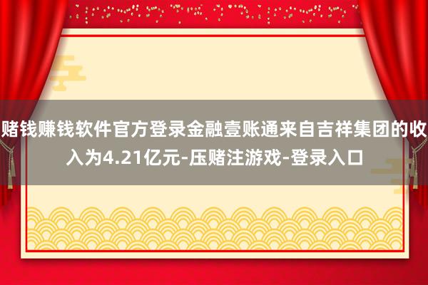 赌钱赚钱软件官方登录金融壹账通来自吉祥集团的收入为4.21亿元-压赌注游戏-登录入口