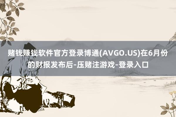 赌钱赚钱软件官方登录博通(AVGO.US)在6月份的财报发布后-压赌注游戏-登录入口