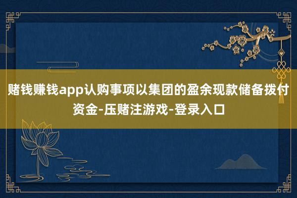 赌钱赚钱app认购事项以集团的盈余现款储备拨付资金-压赌注游戏-登录入口