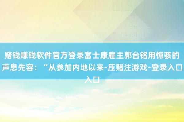 赌钱赚钱软件官方登录富士康雇主郭台铭用惊骇的声息先容：“从参加内地以来-压赌注游戏-登录入口