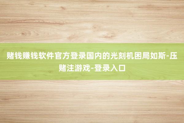 赌钱赚钱软件官方登录国内的光刻机困局如斯-压赌注游戏-登录入口