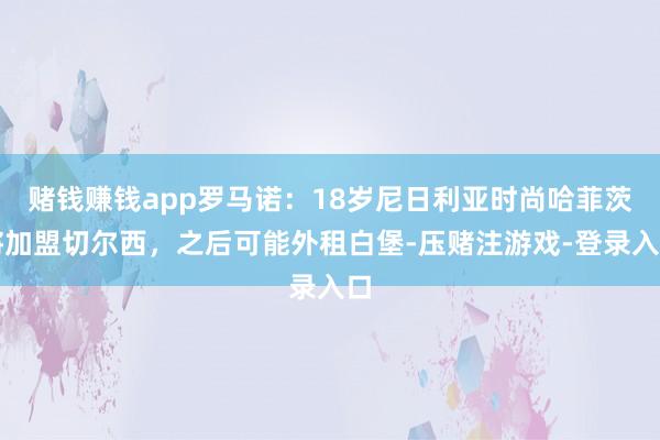 赌钱赚钱app罗马诺：18岁尼日利亚时尚哈菲茨将加盟切尔西，之后可能外租白堡-压赌注游戏-登录入口