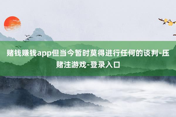 赌钱赚钱app但当今暂时莫得进行任何的谈判-压赌注游戏-登录入口