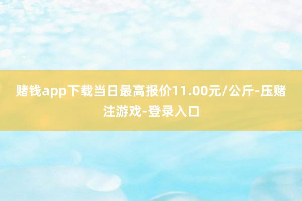 赌钱app下载当日最高报价11.00元/公斤-压赌注游戏-登录入口