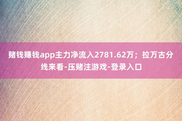 赌钱赚钱app主力净流入2781.62万；拉万古分线来看-压赌注游戏-登录入口