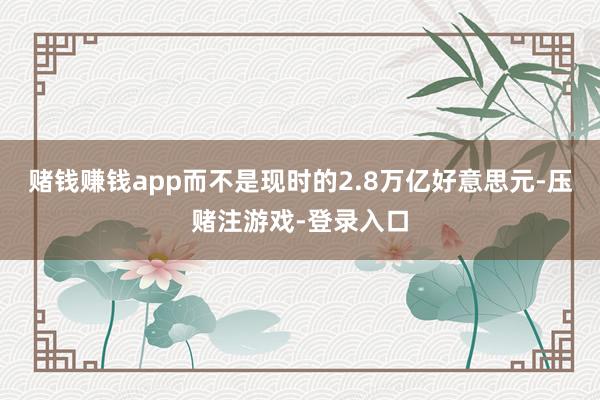 赌钱赚钱app而不是现时的2.8万亿好意思元-压赌注游戏-登录入口