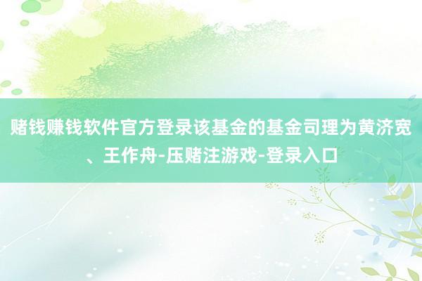 赌钱赚钱软件官方登录该基金的基金司理为黄济宽、王作舟-压赌注游戏-登录入口