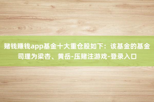 赌钱赚钱app基金十大重仓股如下：该基金的基金司理为梁杏、黄岳-压赌注游戏-登录入口