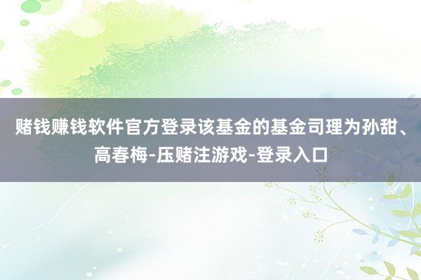 赌钱赚钱软件官方登录该基金的基金司理为孙甜、高春梅-压赌注游戏-登录入口