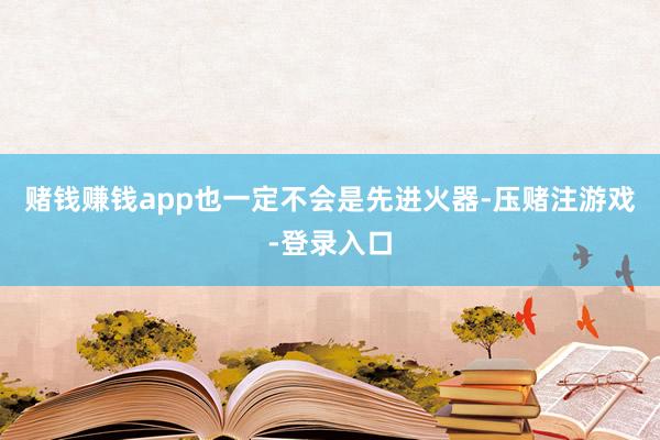 赌钱赚钱app也一定不会是先进火器-压赌注游戏-登录入口