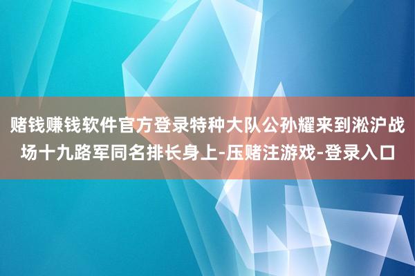 赌钱赚钱软件官方登录特种大队公孙耀来到淞沪战场十九路军同名排长身上-压赌注游戏-登录入口