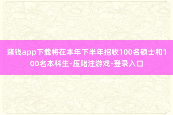 赌钱app下载将在本年下半年招收100名硕士和100名本科生-压赌注游戏-登录入口