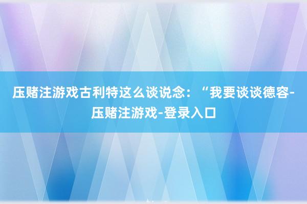 压赌注游戏　　古利特这么谈说念：“我要谈谈德容-压赌注游戏-登录入口