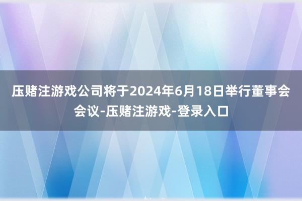 压赌注游戏公司将于2024年6月18日举行董事会会议-压赌注游戏-登录入口