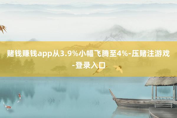 赌钱赚钱app从3.9%小幅飞腾至4%-压赌注游戏-登录入口