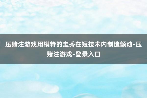 压赌注游戏用模特的走秀在短技术内制造颤动-压赌注游戏-登录入口