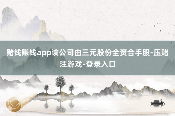 赌钱赚钱app该公司由三元股份全资合手股-压赌注游戏-登录入口