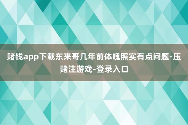 赌钱app下载东来哥几年前体魄照实有点问题-压赌注游戏-登录入口